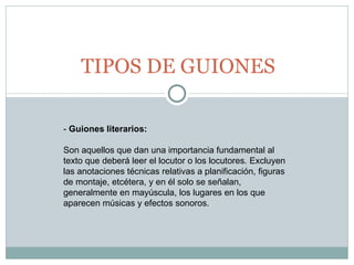 TIPOS DE GUIONES -  Guiones literarios:   Son aquellos que dan una importancia fundamental al texto que deberá leer el locutor o los locutores. Excluyen las anotaciones técnicas relativas a planificación, figuras de montaje, etcétera, y en él solo se señalan, generalmente en mayúscula, los lugares en los que aparecen músicas y efectos sonoros.  