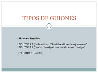 TIPOS DE GUIONES -  Guiones literarios:   LOCUTORA 1 (melancólica): "El estaba allí, sentado junto a mí" LOCUTORA 2 (riendo): "No digas eso. Jamás estuvo contigo“ OPERADOR  (efectos) 