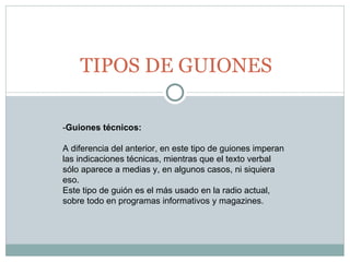 TIPOS DE GUIONES - Guiones técnicos:   A diferencia del anterior, en este tipo de guiones imperan las indicaciones técnicas, mientras que el texto verbal sólo aparece a medias y, en algunos casos, ni siquiera eso.   Este tipo de guión es el más usado en la radio actual, sobre todo en programas informativos y magazines. 