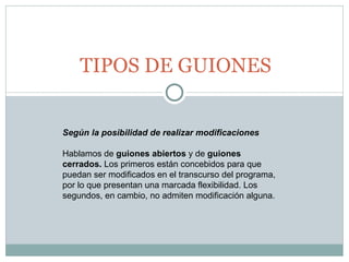TIPOS DE GUIONES Según la posibilidad de realizar modificaciones Hablamos de  guiones abiertos  y de  guiones cerrados.  Los primeros están concebidos para que puedan ser modificados en el transcurso del programa, por lo que presentan una marcada flexibilidad. Los segundos, en cambio, no admiten modificación alguna.  