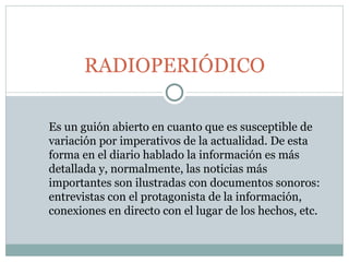 RADIOPERIÓDICO Es un guión abierto en cuanto que es susceptible de variación por imperativos de la actualidad. De esta forma en el diario hablado la información es más detallada y, normalmente, las noticias más importantes son ilustradas con documentos sonoros: entrevistas con el protagonista de la información, conexiones en directo con el lugar de los hechos, etc. 