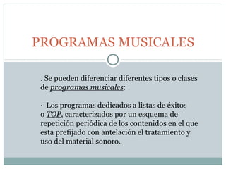 PROGRAMAS MUSICALES . Se pueden diferenciar diferentes tipos o clases de  programas musicales : ·  Los programas dedicados a listas de éxitos o  TOP , caracterizados por un esquema de repetición periódica de los contenidos en el que esta prefijado con antelación el tratamiento y uso del material sonoro. 