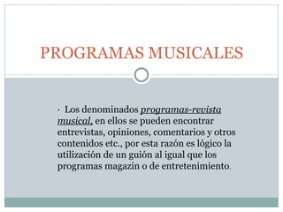 PROGRAMAS MUSICALES ·  Los denominados  programas-revista musical,  en ellos se pueden encontrar entrevistas, opiniones, comentarios y otros contenidos etc., por esta razón es lógico la utilización de un guión al igual que los programas magazin o de entretenimiento . 
