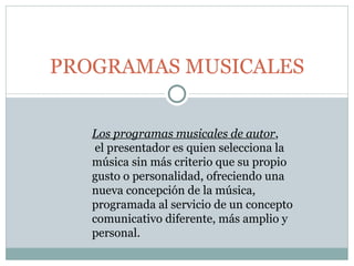 PROGRAMAS MUSICALES Los programas musicales de autor ,  el presentador es quien selecciona la música sin más criterio que su propio gusto o personalidad, ofreciendo una nueva concepción de la música, programada al servicio de un concepto comunicativo diferente, más amplio y personal. 