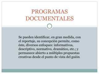 PROGRAMAS DOCUMENTALES Se pueden identificar, en gran medida, con el reportaje, su concepción permite, como éste, diversos enfoques: informativos, descriptivo, normativo, dramático, etc.; y permanece abierto a múltiples propuestas creativas desde el punto de vista del guión .  