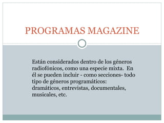 PROGRAMAS MAGAZINE Están considerados dentro de los géneros radiofónicos, como una especie mixta.  En él se pueden incluir - como secciones- todo tipo de géneros programáticos: dramáticos, entrevistas, documentales, musicales, etc.  