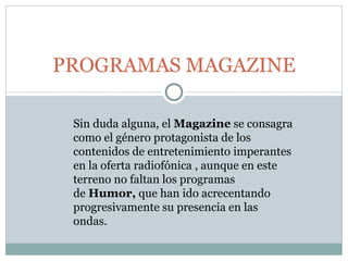 PROGRAMAS MAGAZINE Sin duda alguna, el  Magazine  se consagra como el género protagonista de los contenidos de entretenimiento imperantes en la oferta radiofónica , aunque en este terreno no faltan los programas de  Humor,  que han ido acrecentando progresivamente su presencia en las ondas.   