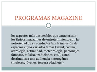 PROGRAMAS MAGAZINE los aspectos más destacables que caracterizan los típicos magazines de entretenimiento son la notoriedad de su conductor/a y la inclusión de espacios cuyos variados temas (salud, cocina, astrología, actualidad, meteorología, personajes famosos, música, tradiciones, etc.), están destinados a una audiencia heterogénea (mujeres, jóvenes, tercera edad, etc.). 