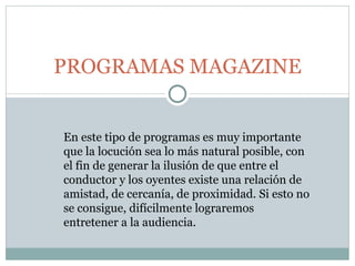 PROGRAMAS MAGAZINE En este tipo de programas es muy importante que la locución sea lo más natural posible, con el fin de generar la ilusión de que entre el conductor y los oyentes existe una relación de amistad, de cercanía, de proximidad. Si esto no se consigue, difícilmente lograremos entretener a la audiencia.  