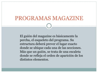 PROGRAMAS MAGAZINE El guión del magazine es básicamente la percha, el esqueleto del programa. Su estructura deberá prever el lugar exacto donde se ubique cada una de las secciones. Más que un guión, se trata de una escaleta donde se refleja el orden de aparición de los distintos elementos. 