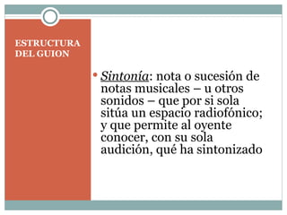 ESTRUCTURA DEL GUION Sintonía : nota o sucesión de notas musicales – u otros sonidos – que por si sola sitúa un espacio radiofónico; y que permite al oyente conocer, con su sola audición, qué ha sintonizado   