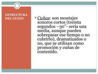 ESTRUCTURA DEL GUION Cuñas : son montajes sonoros cortos (treinta segundos –30”- sería una media, aunque pueden sobrepasar ese tiempo o no cubrirlo), dramatizados o no, que se utilizan como promoción y cuñas de contenido. 