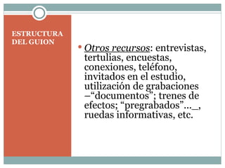 ESTRUCTURA DEL GUION Otros recursos : entrevistas, tertulias, encuestas, conexiones, teléfono, invitados en el estudio, utilización de grabaciones –“documentos”; trenes de efectos; “pregrabados”..._, ruedas informativas, etc.  