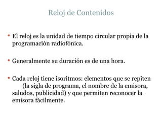 Reloj de Contenidos El reloj es la unidad de tiempo circular propia de la programación radiofónica.  Generalmente su duración es de una hora.  Cada reloj tiene isoritmos: elementos que se repiten  (la sigla de programa, el nombre de la emisora, saludos, publicidad) y que permiten reconocer la emisora fácilmente. 