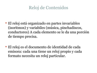 Reloj de Contenidos El reloj está organizado en partes invariables (isoritmos) y variabiles (música, pinchadiscos, conductores) A cada elemento se le da una porción de tiempo precisa.  El reloj es el documento de identidad de cada emisora: cada una tiene un reloj propio y cada formato necesita un reloj particular.  