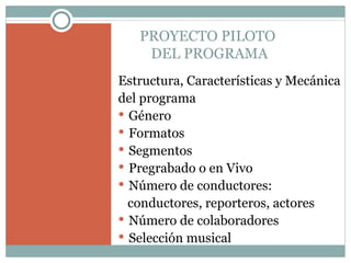 PROYECTO PILOTO  DEL PROGRAMA Estructura, Características y Mecánica del programa Género Formatos Segmentos Pregrabado o en Vivo Número de conductores:  conductores, reporteros, actores Número de colaboradores Selección musical 