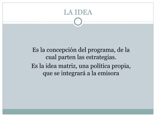 LA IDEA Es la concepción del programa, de la cual parten las estrategias. Es la idea matriz, una política propia, que se integrará a la emisora 