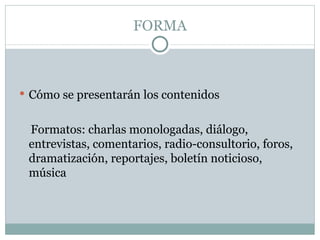 FORMA Cómo se presentarán los contenidos Formatos: charlas monologadas, diálogo, entrevistas, comentarios, radio-consultorio, foros, dramatización, reportajes, boletín noticioso, música 