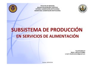 SUBSISTEMA	
  DE	
  PRODUCCIÓN	
  	
  
EN	
  SERVICIOS	
  DE	
  ALIMENTACIÓN	
  
Caracas,	
  26/05/2014	
  
FACULTAD	
  DE	
  MEDICINA	
  
ESCUELA	
  DE	
  NUTRICIÓN	
  Y	
  DIETÉTICA	
  
CÁTEDRA:	
  ALIMENTACIÓN	
  INSTITUCIONAL	
  
ASIGNATURA:	
  ALIMENTACIÓN	
  INSTITUCIONAL	
  
Yury	
  M	
  Caldera	
  P	
  
Móvil:	
  (+58)	
  412	
  9710887	
  
e-­‐mail:	
  infoalimentario@gmail.com	
  
 