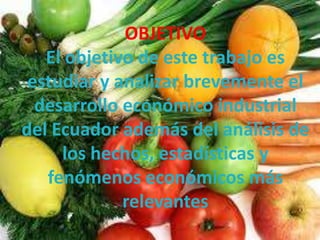OBJETIVO
   El objetivo de este trabajo es
 estudiar y analizar brevemente el
  desarrollo económico industrial
del Ecuador además del análisis de
     los hechos, estadísticas y
   fenómenos económicos más
             relevantes
 