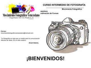 CURSO INTERMEDIO DE FOTOGRAFÍA
                                                             ____________________________________________
                                                                               Movimiento Fotográfico
                                                    Venezolano
                                                    Coordinación de Cursos




Correo:
movimientofotograficovenezolano@hotmail.com


“La fotografía es más que un medio para la comunicación
efectiva de ideas. Es un arte creativo.
                                       Ansel Adams.




                                    ¡BIENVENIDOS!
 