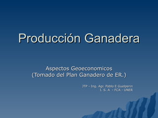 Producción Ganadera Aspectos Geoeconomicos (Tomado del Plan Ganadero de ER.) JTP - Ing. Agr. Pablo E Guelperin I. S. A  - FCA - UNER 