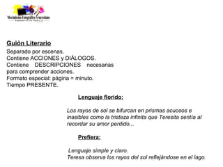 Guión Literario
Separado por escenas.
Contiene ACCIONES y DIÁLOGOS.
Contiene DESCRIPCIONES necesarias
para comprender acciones.
Formato especial: página = minuto.
Tiempo PRESENTE.

                       Lenguaje florido:

                   Los rayos de sol se bifurcan en prismas acuosos e
                   inasibles como la tristeza infinita que Teresita sentía al
                   recordar su amor perdido...

                       Prefiera:

                   Lenguaje simple y claro.
                   Teresa observa los rayos del sol reflejándose en el lago.
 