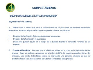 COMPLETAMIENTO

    EQUIPOS DE SUBSUELO: SARTA DE PRODUCCIÓN

Inspección de la Tubería:


1.    Visual: Toda la tubería que se va a colocar dentro de un pozo debe ser revisada visualmente
antes de ser instalada. Algunos efectos que se pueden detectar visualmente:


     Defectos de fabricación (Roturas, abolladuras, soldaduras)
     Defectos de la fabricación de sus roscas.
     Daños que puedan ocurrir en el cuerpo de la tubería durante el transporte y manejo de las
      mismas.


2.    Prueba Hidrostática : Una vez que la tubería se instala en el pozo se le hace este tipo de
     prueba. Estas se realizan a presiones por el orden de 80% del esfuerzo cedente mínimo. Sin
     embargo, una prueba hidrostática exitosa no representa una garantía suficiente de que no
     existan defectos en la fabricación de las tuberías sometidas a tales pruebas.
 