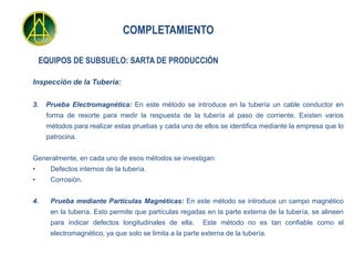 COMPLETAMIENTO

    EQUIPOS DE SUBSUELO: SARTA DE PRODUCCIÓN

Inspección de la Tubería:


3.   Prueba Electromagnética: En este método se introduce en la tubería un cable conductor en
     forma de resorte para medir la respuesta de la tubería al paso de corriente. Existen varios
     métodos para realizar estas pruebas y cada uno de ellos se identifica mediante la empresa que lo
     patrocina.


Generalmente, en cada uno de esos métodos se investigan:
•     Defectos internos de la tubería.
•     Corrosión.


4.    Prueba mediante Partículas Magnéticas: En este método se introduce un campo magnético
      en la tubería. Esto permite que partículas regadas en la parte externa de la tubería, se alineen
      para indicar defectos longitudinales de ella.      Este método no es tan confiable como el
      electromagnético, ya que solo se limita a la parte externa de la tubería.
 