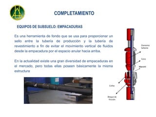 COMPLETAMIENTO

 EQUIPOS DE SUBSUELO: EMPACADURAS

Es una herramienta de fondo que se usa para proporcionar un
sello entre la tubería de producción y la tubería de
                                                                         Elemento
revestimiento a fin de evitar el movimiento vertical de fluidos          Sellante
desde la empacadura por el espacio anular hacia arriba.

                                                                         Cono
En la actualidad existe una gran diversidad de empacaduras en
el mercado, pero todas ellas poseen básicamente la misma               Mandril

estructura



                                                            Cuñas




                                                           Bloque de
                                                            fricción
 
