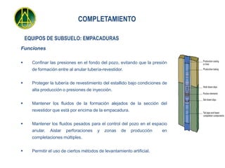 COMPLETAMIENTO

    EQUIPOS DE SUBSUELO: EMPACADURAS
Funciones

     Confinar las presiones en el fondo del pozo, evitando que la presión
      de formación entre al anular tubería-revestidor.


     Proteger la tubería de revestimiento del estallido bajo condiciones de
      alta producción o presiones de inyección.


     Mantener los fluidos de la formación alejados de la sección del
      revestidor que está por encima de la empacadura.


     Mantener los fluidos pesados para el control del pozo en el espacio
      anular.   Aislar   perforaciones   y   zonas   de   producción     en
      completaciones múltiples.


     Permitir el uso de ciertos métodos de levantamiento artificial.
 