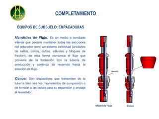 COMPLETAMIENTO

 EQUIPOS DE SUBSUELO: EMPACADURAS

Mandriles de Flujo: Es un medio o conducto
interior que permite mantener todas las secciones
del obturador como un sistema individual (unidades
de sellos, conos, cuñas, válvulas y bloques de
fricción), de esta forma comunica el flujo que
proviene de la formación con la tubería de
producción y continúa su recorrido hasta la
estación de flujo.
                                                                   Mandril



Conos: Son dispositivos que transmiten de la
tubería bien sea los movimientos de compresión o
de tensión a las cuñas para su expansión y anclaje
al revestidor.



                                                     Madril de Flujo         Conos
 
