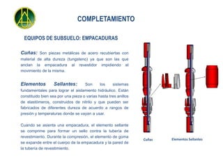 COMPLETAMIENTO

  EQUIPOS DE SUBSUELO: EMPACADURAS

Cuñas: Son piezas metálicas de acero recubiertas con
material de alta dureza (tungsteno) ya que son las que
anclan la empacadura al revestidor impidiendo el
movimiento de la misma.


Elementos         Sellantes:         Son     los    sistemas
fundamentales para lograr el aislamiento hidráulico. Están
constituido bien sea por una pieza o varias hasta tres anillos
de elastómeros, construidos de nitrilo y que pueden ser
fabricados de diferentes dureza de acuerdo a rangos de
presión y temperaturas donde se vayan a usar.

Cuando se asienta una empacadura, el elemento sellante
se comprime para formar un sello contra la tubería de
revestimiento. Durante la compresión, el elemento de goma
                                                                 Cuñas   Elementos Sellantes
se expande entre el cuerpo de la empacadura y la pared de
la tubería de revestimiento.
 