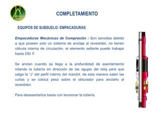 COMPLETAMIENTO

 EQUIPOS DE SUBSUELO: EMPACADURAS

Empacaduras Mecánicas de Compresión : Son sencillas debido
a que poseen solo un sistema de anclaje al revestidor, no tienen
válvula interna de circulación, el elemento sellante puede trabajar
hasta 250 F.

Se anclan cuando se llega a la profundidad de asentamiento
rotando la tubería en dirección de las agujas del reloj para que
salga la “J” del perfil interno del mandril, de esta manera salen las
cuñas y se coloca peso sobre el obturador para anclarlo al
revestidor.

Para desasentarlos basta con tensionar la tubería.
 