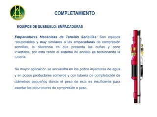 COMPLETAMIENTO

 EQUIPOS DE SUBSUELO: EMPACADURAS

Empacaduras Mecánicas de Tensión Sencillas: Son equipos
recuperables y muy similares a las empacaduras de compresión
sencillas, la diferencia es que presenta las cuñas y cono
invertidos, por esta razón el sistema de anclaje es tensionando la
tubería.


Su mayor aplicación se encuentra en los pozos inyectores de agua
y en pozos productores someros y con tubería de completación de
diámetros pequeños donde el peso de esta es insuficiente para
asentar los obturadores de compresión o peso.
 