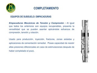 COMPLETAMIENTO

 EQUIPOS DE SUBSUELO: EMPACADURAS

Empacaduras Mecánicas de Tensión y Compresión : Al igual
que todos los anteriores son equipos recuperables, presenta la
versatilidad que se pueden asentar aplicándole esfuerzos de
compresión, tensión y rotación.


Usado para producción, inyección, fracturas, zonas aisladas y
aplicaciones de cementación remedial. Posee capacidad de resistir
altas presiones diferenciales en caso de estimulaciones después de
haber completado el pozo.
 