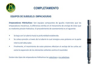 COMPLETAMIENTO

    EQUIPOS DE SUBSUELO: EMPACADURAS

Empacaduras Hidráulicas: Son equipos compuestos de iguales materiales que las
empacaduras mecánicas, la diferencia estriba en el mecanismo de anclaje de éstas que
es mediante presión hidráulica. El procedimiento de asentamiento es el siguiente:


     Se baja con la tubería hasta la profundidad establecida.
     Se coloca presión a través de la tubería la cual energiza unos pistones en la parte
      interna del obturador.
     Finalmente, el movimiento de estos pistones efectúan el anclaje de las cuñas así
      como la expansión de los elementos sellantes contra el revestidor.


Existen dos tipos de empacaduras hidráulicas las selectivas y no selectivas.
 