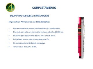 COMPLETAMIENTO

    EQUIPOS DE SUBSUELO: EMPACADURAS

Empacaduras Permanentes con Sello Hidráulico:


     Gama completa de accesorios disponibles de completación.
     Diseñada para altas presiones diferenciales sobre los 10.000 psi.
     Diseñada para aplicaciones de una zona y multi-zonas.
     Es fijada en un solo viaje no requiere rotación.
     No es necesariamente bajada con guaya.
     Temperatura de 120º a 350ºF.
 