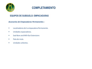 COMPLETAMIENTO

    EQUIPOS DE SUBSUELO: EMPACADURAS

Accesorios de Empacaduras Permanentes :


     Localizadores de la empacadura Permanente.
     Unidades espaciadoras.
     Seal Bore and Mill-Out Extensions
     Pata de mula.
     Unidades sellantes.
 