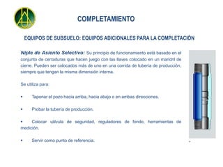COMPLETAMIENTO

    EQUIPOS DE SUBSUELO: EQUIPOS ADICIONALES PARA LA COMPLETACIÓN

Niple de Asiento Selectivo: Su principio de funcionamiento está basado en el
conjunto de cerraduras que hacen juego con las llaves colocado en un mandril de
cierre. Pueden ser colocados más de uno en una corrida de tubería de producción,
siempre que tengan la misma dimensión interna.

Se utiliza para:

     Taponar el pozo hacia arriba, hacia abajo o en ambas direcciones.

     Probar la tubería de producción.

    Colocar válvula de seguridad, reguladores de fondo, herramientas de
medición.

     Servir como punto de referencia.
 