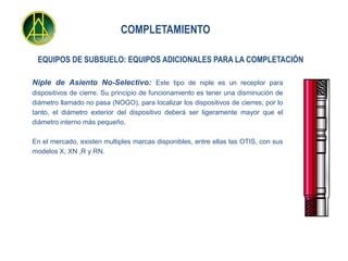 COMPLETAMIENTO

 EQUIPOS DE SUBSUELO: EQUIPOS ADICIONALES PARA LA COMPLETACIÓN

Niple de Asiento No-Selectivo: Este tipo de niple es un receptor para
dispositivos de cierre. Su principio de funcionamiento es tener una disminución de
diámetro llamado no pasa (NOGO), para localizar los dispositivos de cierres; por lo
tanto, el diámetro exterior del dispositivo deberá ser ligeramente mayor que el
diámetro interno más pequeño.

En el mercado, existen multiples marcas disponibles, entre ellas las OTIS, con sus
modelos X, XN ,R y RN.
 