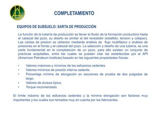 COMPLETAMIENTO

  EQUIPOS DE SUBSUELO: SARTA DE PRODUCCIÓN
  La función de la tubería de producción es llevar el fluido de la formación productora hasta
  el cabezal del pozo, su diseño es similar al del revestidor (estallido, tension y colapso).
  Las caídas de presion se obtienen mediante análisis de flujo multifásico o análisis de
  presiones en el fondo y el cabezal del pozo. La selección y diseño de una tubería, es una
  parte fundamental en la completación de un pozo, para ello existen un conjunto de
  prácticas aceptables, entre las cuales se pueden citar las establecidas por el API
  (American Petroleum Institute) basado en las siguientes propiedades físicas:

  •    Valores máximos y mínimos de los esfuerzos cedentes.
  •    Valores mínimos de presión interna cedente.
  •    Porcentaje mínimo de elongación en secciones de prueba de dos pulgadas de
       largo.
  •    Valores de dureza típica.
  •    Torque recomendado.

El límite máximo de los esfuerzos cedentes y la mínima elongación son factores muy
importantes y los cuales son tomados muy en cuenta por los fabricantes.
 