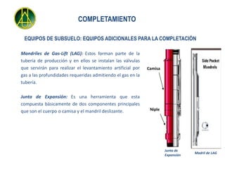 COMPLETAMIENTO

 EQUIPOS DE SUBSUELO: EQUIPOS ADICIONALES PARA LA COMPLETACIÓN

Mandriles de Gas-Lift (LAG): Estos forman parte de la
tubería de producción y en ellos se instalan las válvulas
que servirán para realizar el levantamiento artificial por   Camisa
gas a las profundidades requeridas admitiendo el gas en la
tubería.

Junta de Expansión: Es una herramienta que esta
compuesta básicamente de dos componentes principales
que son el cuerpo o camisa y el mandril deslizante.           Niple




                                                                      Junta de
                                                                                  Madril de LAG
                                                                      Expansión
 