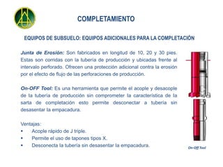 COMPLETAMIENTO

 EQUIPOS DE SUBSUELO: EQUIPOS ADICIONALES PARA LA COMPLETACIÓN

Junta de Erosión: Son fabricados en longitud de 10, 20 y 30 pies.
Estas son corridas con la tubería de producción y ubicadas frente al
intervalo perforado. Ofrecen una protección adicional contra la erosión
por el efecto de flujo de las perforaciones de producción.

On-OFF Tool: Es una herramienta que permite el acople y desacople
de Ia tubería de producción sin comprometer Ia característica de Ia
sarta de completación esto permite desconectar a tubería sin
desasentar Ia empacadura.

Ventajas:
   Acople rápido de J triple.
   Permite el uso de tapones tipos X.
   Desconecta Ia tubería sin desasentar Ia empacadura.                   On-Off Tool
 