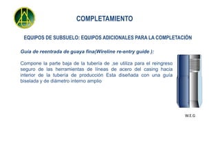 COMPLETAMIENTO

 EQUIPOS DE SUBSUELO: EQUIPOS ADICIONALES PARA LA COMPLETACIÓN

Guía de reentrada de guaya fina(Wireline re-entry guide ):

Compone la parte baja de la tubería de ,se utiliza para el reingreso
seguro de las herramientas de líneas de acero del casing hacia
interior de la tubería de producción Esta diseñada con una guía
biselada y de diámetro interno amplio




                                                                       W.E.G
 