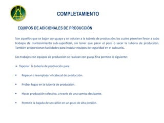 COMPLETAMIENTO

    EQUIPOS DE ADICIONALES DE PRODUCCIÓN

Son aquellos que se bajan con guaya y se instalan a la tubería de producción; los cuales permiten llevar a cabo
trabajos de mantenimiento sub-superficial, sin tener que parar el pozo o sacar la tubería de producción.
También proporcionan facilidades para instalar equipos de seguridad en el subsuelo.

Los trabajos con equipos de producción se realizan con guaya fina permite lo siguiente:

 Taponar Ia tubería de producción para:

    Reparar o reemplazar el cabezal de producción.

    Probar fugas en la tubería de producción.

    Hacer producción selectiva, a través de una camisa deslizante.

    Permitir la bajada de un cañón en un pozo de alta presión.
 