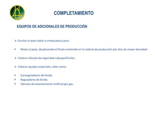 COMPLETAMIENTO

    EQUIPOS DE ADICIONALES DE PRODUCCIÓN


 Circular el pozo sobre Ia empacadura para:

    Matar el pozo, desplazando el fluido contenido en la tubería de producción por otro de mayor densidad.

 Colocar válvulas de seguridad subsuperficiales.

 Colocar equipos especiales, tales como:

    Estranguladores de fondo.
    Reguladores de fondo.
    Válvulas de levantamiento artificial por gas.
 