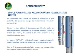 COMPLETAMIENTO

 EQUIPOS DE ADICIONALES DE PRODUCCIÓN: TAPONES RECUPERABLES DEL
 EDUCTOR
Son empleados para taponar la tubería de producción y tener
posibilidad de realizar así trabajos de mantenimiento y reparación
subsuperficial.

Existen tres tipos básicos de tapones recuperables, los cuales son
asentados en niples o en tubería de producción o eductor y recibir así
presión por encima, por debajo o en ambas direcciones, bajo
condiciones de operación.

Los tapones ‘X”, “XN”, “H’ están diseñados para bloquear una presión
superior e inferior, el cual es colocado con un equipo de Wire Line.

Cada perfil de tapones están diseñados para ser asentados en niples
que tengan el mismo perfil que tenga el tapón.
 