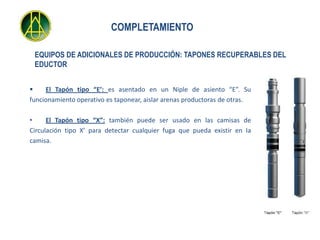 COMPLETAMIENTO

 EQUIPOS DE ADICIONALES DE PRODUCCIÓN: TAPONES RECUPERABLES DEL
 EDUCTOR


    El Tapón tipo “E’: es asentado en un Niple de asiento “E”. Su
funcionamiento operativo es taponear, aislar arenas productoras de otras.

•     El Tapón tipo “X”: también puede ser usado en las camisas de
Circulación tipo X’ para detectar cualquier fuga que pueda existir en Ia
camisa.
 