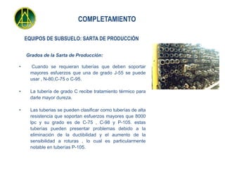 COMPLETAMIENTO

    EQUIPOS DE SUBSUELO: SARTA DE PRODUCCIÓN

    Grados de la Sarta de Producción:

•      Cuando se requieran tuberías que deben soportar
      mayores esfuerzos que una de grado J-55 se puede
      usar , N-80,C-75 o C-95.

•     La tubería de grado C recibe tratamiento térmico para
      darle mayor dureza.

•     Las tuberias se pueden clasificar como tuberías de alta
      resistencia que soportan esfuerzos mayores que 8000
      lpc y su grado es de C-75 , C-98 y P-105. estas
      tuberías pueden presentar problemas debido a la
      eliminación de la ductibilidad y el aumento de la
      sensibilidad a roturas , lo cual es particularmente
      notable en tuberías P-105.
 